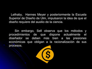 Lethaby, Hannes Meyer y posteriormente la EscuelaLethaby, Hannes Meyer y posteriormente la Escuela
Superior de Diseño de Ulm, impulsaron la idea de que elSuperior de Diseño de Ulm, impulsaron la idea de que el
diseño requiere del auxilio de la ciencia.diseño requiere del auxilio de la ciencia.
Sin embargo, Sell observa que los métodos ySin embargo, Sell observa que los métodos y
procedimientos de que dispone actualmente elprocedimientos de que dispone actualmente el
diseñador se deben más bien a las presionesdiseñador se deben más bien a las presiones
económicas que obligan a la racionalización de suseconómicas que obligan a la racionalización de sus
procesos.procesos.
 