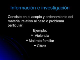 Información e investigaciónInformación e investigación
Consiste en el acopio y ordenamiento delConsiste en el acopio y ordenamiento del
material relativo al caso o problemamaterial relativo al caso o problema
particular.particular.
Ejemplo:Ejemplo:
 ViolenciaViolencia
 Maltrato familiarMaltrato familiar
 CifrasCifras
 