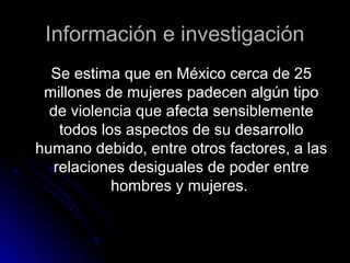 Información e investigaciónInformación e investigación
Se estima que en México cerca de 25Se estima que en México cerca de 25
millones de mujeres padecen algún tipomillones de mujeres padecen algún tipo
de violencia que afecta sensiblementede violencia que afecta sensiblemente
todos los aspectos de su desarrollotodos los aspectos de su desarrollo
humano debido, entre otros factores, a lashumano debido, entre otros factores, a las
relaciones desiguales de poder entrerelaciones desiguales de poder entre
hombres y mujeres.hombres y mujeres.
 