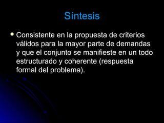 SíntesisSíntesis
 Consistente en la propuesta de criteriosConsistente en la propuesta de criterios
válidos para la mayor parte de demandasválidos para la mayor parte de demandas
y que el conjunto se manifieste en un todoy que el conjunto se manifieste en un todo
estructurado y coherente (respuestaestructurado y coherente (respuesta
formal del problema).formal del problema).
 
