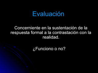 EvaluaciónEvaluación
Concerniente en la sustentación de laConcerniente en la sustentación de la
respuesta formal a la contrastación con larespuesta formal a la contrastación con la
realidad.realidad.
¿Funciono o no?¿Funciono o no?
 