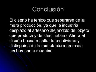 ConclusiónConclusión
El diseño ha tenido que separarse de laEl diseño ha tenido que separarse de la
mera producción, ya que la industriamera producción, ya que la industria
desplazó al artesano alejándolo del objetodesplazó al artesano alejándolo del objeto
que produce y del destinatario. Ahora elque produce y del destinatario. Ahora el
diseño busca resaltar la creatividad ydiseño busca resaltar la creatividad y
distinguirla de la manufactura en masadistinguirla de la manufactura en masa
hechas por la máquina.hechas por la máquina.
 