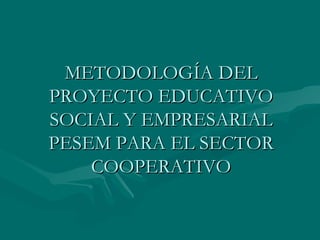 METODOLOGÍA DEL PROYECTO EDUCATIVO SOCIAL Y EMPRESARIAL PESEM PARA EL SECTOR COOPERATIVO 