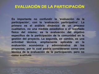 EVALUACIÒN DE LA PARTICIPACIÒN


Es importante no confundir la „evaluación de la
participación‟, con la „evaluación participativa‟. La
primera es el análisis dinámico de un proceso
cualitativo, no una medida estadística o el resultado
físico del mismo; es la evaluación del objetivo
específico de la participación de la comunidad en la
gestión del proyecto. La segunda, en cambio, es una
actividad técnica, ampliamente aplicable en la
evaluación económica y administrativa de los
proyectos, por lo cual podría considerarse como una
técnica de la evaluación de la participación, pero no
como sustituto.
 