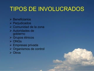 TIPOS DE INVOLUCRADOS
   Beneficiarios
   Perjudicados
   Comunidad de la zona
   Autoridades de
    gobierno
   Grupos étnicos
   ONGs
   Empresas privada
   Organismos de control
   Otros
 