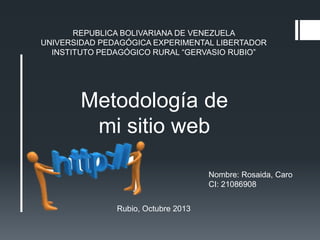 REPUBLICA BOLIVARIANA DE VENEZUELA
UNIVERSIDAD PEDAGÓGICA EXPERIMENTAL LIBERTADOR
INSTITUTO PEDAGÓGICO RURAL “GERVASIO RUBIO”

Metodología de
mi sitio web
Nombre: Rosaida, Caro
CI: 21086908
Rubio, Octubre 2013

 