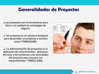 Generalidades de Proyectos

 Los proyectos son la herramienta para
 llevar a la realidad las estrategias de
                 negocio.

 “Un proyecto es un esfuerzo temporal
para desarrollar un producto o servicio
         único” PMBOK2000.

  “La Administración de proyectos es la
aplicación de conocimientos, destrezas,
técnicas y herramientas a las actividades
     del proyecto para alcanzar sus
     requerimientos” PMBOK 2000.
 