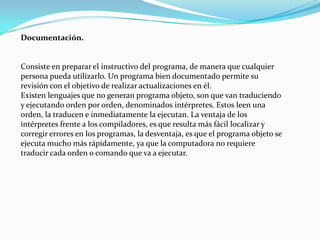 Documentación.


Consiste en preparar el instructivo del programa, de manera que cualquier
persona pueda utilizarlo. Un programa bien documentado permite su
revisión con el objetivo de realizar actualizaciones en él.
Existen lenguajes que no generan programa objeto, son que van traduciendo
y ejecutando orden por orden, denominados intérpretes. Estos leen una
orden, la traducen e inmediatamente la ejecutan. La ventaja de los
intérpretes frente a los compiladores, es que resulta más fácil localizar y
corregir errores en los programas, la desventaja, es que el programa objeto se
ejecuta mucho más rápidamente, ya que la computadora no requiere
traducir cada orden o comando que va a ejecutar.
 