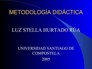 METODOLOGÍA DIDÁCTICAMETODOLOGÍA DIDÁCTICA
LUZ STELLA HURTADO RÚA
UNIVERSIDAD SANTIAGO DE
COMPOSTELA
2005
 