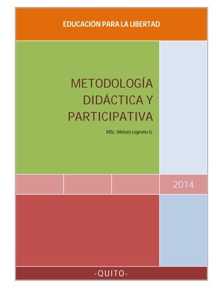 EDUCACIÓN PARA LA LIBERTAD

METODOLOGÍA
DIDÁCTICA Y
PARTICIPATIVA
MSc. Moisés Logroño G.

2014

-QUITO-

 