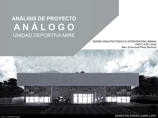 ANÁLISIS DE PROYECTO
A N Á L O G O
UNIDAD DEPORTIVA MIRE
FIG. 2.1 Fachada Principal
DISEÑO ARQUITECTÓNICO E INTERVENCIÓN URBANA
UAEH | ICBI | AAyA
Mtro. Emmanuel Pérez Martínez
SEMESTRE ENERO-JUNIO | 2021
Página 10
 