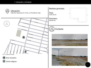 I. Ubicación y Contexto
Ubicación:
Calle Sta. Esperanza s/n, Fracc, La Providencia, Hgo.
Medidas generales:
Área:
4,391.53 m2
Perímetro:
285.68 mts.
Contexto


Área recreativa
Centro religioso
FIG. 2.4 Vista Lateral del Terreno
FIG. 2.5 Vista Trasera del Terreno
FIG. 2.3 Croquis de ubicación
Página 12
 
