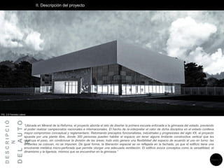 II. Descripción del proyecto
D
E
S
C
R
I
P
C
I
Ó
N
D
E
L
A
U
T
O
R
“Ubicada en Mineral de la Reforma, el proyecto aborda el reto de diseñar la primera escuela enfocada a la gimnasia del estado, previendo
el poder realizar campeonatos nacionales e internacionales. El hecho de re-interpretar el valor de dicha disciplina en el estado conlleva
mayor compromiso conceptual y reglamentario. Retomando preceptos funcionalistas, industriales y progresistas del siglo XX, el proyecto
apuesta por una planta libre, donde 300 personas pueden habitar el espacio sin tener alguna limitante constructiva vertical que les
obstruya el paso, sin condicionar la división de las áreas; todo esto genera una flexibilidad del espacio de acuerdo al uso en turno, las
limitantes se colocan, no se imponen. De igual forma, la liberación espacial se ve reflejada en la fachada, ya que el edificio tiene una
envolvente metálica micro-perforada que permite otorgar una adecuada ventilación. El edificio evoca conceptos como la versatilidad, el
dinamismo y la ligereza, mismos que se encuentran en la gimnasia.”
FIG. 2.6 Fachada Lateral
Página 13
 