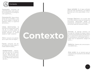 Página 7
Contexto
Topografía: Conjunto de
particularidades que presen-
ta un terreno en su conﬁgura-
ción superﬁcial. 3
Contexto
Precipitación: Agua proce-
dente de la atmósfera, y que
en forma sólida o líquida se
deposita sobre la superﬁcie
de la tierra. 4
Vistas dominantes: Se
dice de la conﬁguración espa-
cial de un predio sobre el
contexto, son las “vistas” que
tendrá siempre el usuario
desde la “calle” o exterior.
Flora: Conjunto de plantas
de un país o de una región. 5
Fauna: Conjunto de los
animales de un país, región o
medio determinados. 6
Asoleamiento: Necesi-
dad de permitir el ingreso
de los rayos de sol a un
espacio determinado para
conseguir un factor térmico
en las diferentes estaciones
del año. 7
Agua potable: Es el agua utilizada
para los ﬁnes domésticos y la higiene
personal, así como para beber y coci-
nar. 8
Energía Eléctrica: Es la parte del
suministro eléctrico que se encarga de
suministrar electricidad desde la
subestación (instalación principal de
una zona) hasta los usuarios ﬁnales 9
Drenaje: El drenaje sanitario se
encarga de trasladar las aguas negras
a centros de saneamiento donde se les
da un tratamiento especial que permi-
te reutilizarlas en actividades determi-
nadas que no representen riesgos de
salud. 10
Telefonia: Sistema de comunicacio-
nes telefónicas. 11
Área verde: Es un terreno que se
caracteriza por la presencia de árboles
y plantas. 12
 