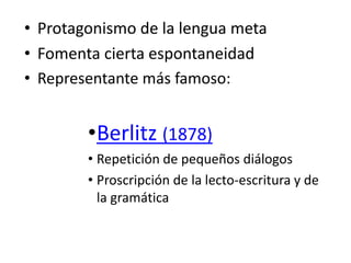 • Protagonismo de la lengua meta
• Fomenta cierta espontaneidad
• Representante más famoso:
•Berlitz (1878)
• Repetición de pequeños diálogos
• Proscripción de la lecto-escritura y de
la gramática
 