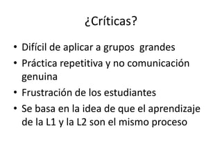 ¿Críticas?
• Difícil de aplicar a grupos grandes
• Práctica repetitiva y no comunicación
genuina
• Frustración de los estudiantes
• Se basa en la idea de que el aprendizaje
de la L1 y la L2 son el mismo proceso
 