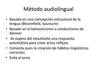 Método audiolingual
• Basado en una concepción estructural de la
lengua (Bloomfield, Saussure)
• Basado en el behaviorismo o conductismo de
Skinner
• Se espera del estudiante una respuesta
automática para crear actos reflejos
• Fomenta pues la creación de hábitos lingüísticos
correctos
• Evita el error
 