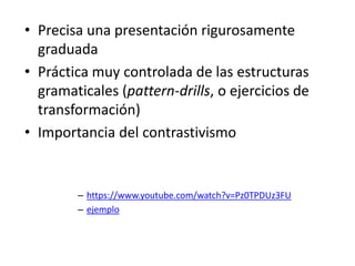 • Precisa una presentación rigurosamente
graduada
• Práctica muy controlada de las estructuras
gramaticales (pattern-drills, o ejercicios de
transformación)
• Importancia del contrastivismo
– https://www.youtube.com/watch?v=Pz0TPDUz3FU
– ejemplo
 