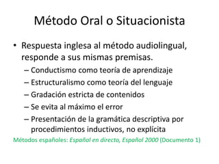 Método Oral o Situacionista
• Respuesta inglesa al método audiolingual,
responde a sus mismas premisas.
– Conductismo como teoría de aprendizaje
– Estructuralismo como teoría del lenguaje
– Gradación estricta de contenidos
– Se evita al máximo el error
– Presentación de la gramática descriptiva por
procedimientos inductivos, no explícita
Métodos españoles: Español en directo, Español 2000 (Documento 1)
 