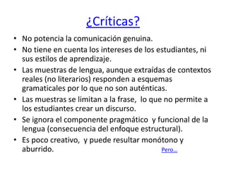 ¿Críticas?
• No potencia la comunicación genuina.
• No tiene en cuenta los intereses de los estudiantes, ni
sus estilos de aprendizaje.
• Las muestras de lengua, aunque extraídas de contextos
reales (no literarios) responden a esquemas
gramaticales por lo que no son auténticas.
• Las muestras se limitan a la frase, lo que no permite a
los estudiantes crear un discurso.
• Se ignora el componente pragmático y funcional de la
lengua (consecuencia del enfoque estructural).
• Es poco creativo, y puede resultar monótono y
aburrido. Pero…
 