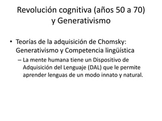 Revolución cognitiva (años 50 a 70)
y Generativismo
• Teorías de la adquisición de Chomsky:
Generativismo y Competencia lingüística
– La mente humana tiene un Dispositivo de
Adquisición del Lenguaje (DAL) que le permite
aprender lenguas de un modo innato y natural.
 
