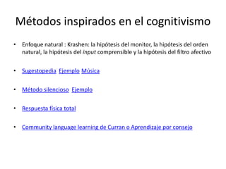Métodos inspirados en el cognitivismo
• Enfoque natural : Krashen: la hipótesis del monitor, la hipótesis del orden
natural, la hipótesis del input comprensible y la hipótesis del filtro afectivo
• Sugestopedia Ejemplo Música
• Método silencioso Ejemplo
• Respuesta física total
• Community language learning de Curran o Aprendizaje por consejo
 