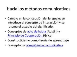 Hacia los métodos comunicativos
• Cambio en la concepción del lenguaje: se
introduce el concepto de interacción y se
retoma el estudio del significado.
• Conceptos de acto de habla (Austin) y
Principio de Cooperación (Grice)
• Constructivismo como teoría de aprendizaje
• Concepto de competencia comunicativa
 