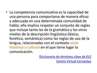 • La competencia comunicativa es la capacidad de
una persona para comportarse de manera eficaz
y adecuada en una determinada comunidad de
habla; ello implica respetar un conjunto de reglas
que incluye tanto las de la gramática y los otros
niveles de la descripción lingüística (léxico,
fonética, semántica) como las reglas de uso de la
lengua, relacionadas con el contexto socio
histórico y cultural en el que tiene lugar la
comunicación.
Diccionario de términos clave de ELE
Centro Virtual Cervantes
 