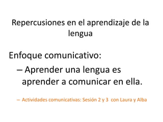 Repercusiones en el aprendizaje de la
lengua
Enfoque comunicativo:
– Aprender una lengua es
aprender a comunicar en ella.
– Actividades comunicativas: Sesión 2 y 3 con Laura y Alba
 