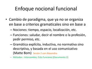 Enfoque nocional funcional
• Cambio de paradigma, que ya no se organiza
en base a criterios gramaticales sino en base a
– Nociones: tiempo, espacio, localización, etc.
– Funciones: saludar, decir el nombre o la profesión,
pedir permiso, etc.
– Gramática explícita, inductiva, no normativa sino
descriptiva, y basada en el uso comunicativo
(Matte Bom) Sesión 2 con Alexandru
– Métodos : Intercambio, Esto Funciona (Documento 2)
 