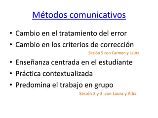 Métodos comunicativos
• Cambio en el tratamiento del error
• Cambio en los criterios de corrección
Sesión 5 con Carmen y Laura
• Enseñanza centrada en el estudiante
• Práctica contextualizada
• Predomina el trabajo en grupo
Sesión 2 y 3 con Laura y Alba
 
