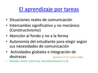El aprendizaje por tareas
• Situaciones reales de comunicación
• Intercambio significativo y no mecánico
(Constructivismo)
• Atención al fondo y no a la forma
• Autonomía del estudiante para elegir según
sus necesidades de comunicación
• Actividades globales e integración de
destrezas Sesiones 2 y 5 Laura y Alba
• Métodos: Gente, Gente hoy, Aula (Documentos 3 y 4)
 