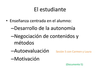 El estudiante
• Enseñanza centrada en el alumno:
–Desarrollo de la autonomía
–Negociación de contenidos y
métodos
–Autoevaluación Sesión 5 con Carmen y Laura
–Motivación
(Documento 5)
 