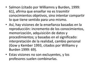• Salmon (citado por Williamns y Burden, 1999:
61), afirma que enseñar no es trasmitir
conocimientos objetivos, sino intentar compartir
lo que tiene sentido para uno mismo.
• Así, hay visiones de la enseñanza basadas en la
reproducción: incremento de los conocimientos,
memorización, adquisición de datos y
procedimientos; y basadas en el significado:
interpretación de la realidad, cambio personal
(Gow y Kember 1993, citados por Williams y
Burden 1999: 69).
• Estas visiones no son excluyentes, y los
profesores suelen combinarlas.
 