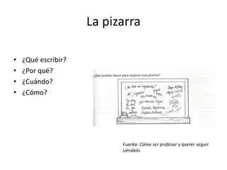La pizarra
• ¿Qué escribir?
• ¿Por qué?
• ¿Cuándo?
• ¿Cómo?
Fuente: Cómo ser profesor y querer seguir
siéndolo
 