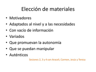 Elección de materiales
• Motivadores
• Adaptados al nivel y a las necesidades
• Con vacío de información
• Variados
• Que promuevan la autonomía
• Que se puedan manipular
• Auténticos
Sesiones 2, 3 y 4 con Araceli, Carmen, Jesús y Teresa
 