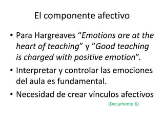 El componente afectivo
• Para Hargreaves “Emotions are at the
heart of teaching” y “Good teaching
is charged with positive emotion”.
• Interpretar y controlar las emociones
del aula es fundamental.
• Necesidad de crear vínculos afectivos
(Documento 6)
 