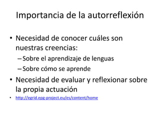 Importancia de la autorreflexión
• Necesidad de conocer cuáles son
nuestras creencias:
–Sobre el aprendizaje de lenguas
–Sobre cómo se aprende
• Necesidad de evaluar y reflexionar sobre
la propia actuación
• http://egrid.epg-project.eu/es/content/home
 