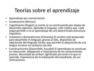 Teorías sobre el aprendizaje
• Aprendizaje por memorización
• Conductismo (Skinner)
• Cognitivismo (Piaget) La mente se va construyendo por etapas de
desarrollo cognitivo. Aplicado al lenguaje, esto implica que cada
etapa permite o no el aprendizaje de una determinada estructura
lingüística.
• Innatismo y Generativismo (Chomsky) El cerebro está preparado
para desarrollar el lenguaje, gracias al DAL, dispositivo de
adquisición del lenguaje innato, que permite la adquisición de una
lengua al entrar en contacto con ella.
• Constructivismo (Glasersfeld, Ausubel) El aprendizaje se construye
en interacción. Adaptación e importancia de los conocimientos
previos. Necesidad de atribuir significado personal a lo que se
aprende. Importancia de la implicación del estudiante, de sus
motivaciones.
 
