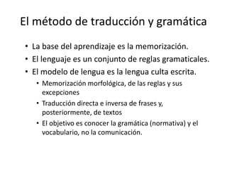 El método de traducción y gramática
• La base del aprendizaje es la memorización.
• El lenguaje es un conjunto de reglas gramaticales.
• El modelo de lengua es la lengua culta escrita.
• Memorización morfológica, de las reglas y sus
excepciones
• Traducción directa e inversa de frases y,
posteriormente, de textos
• El objetivo es conocer la gramática (normativa) y el
vocabulario, no la comunicación.
 