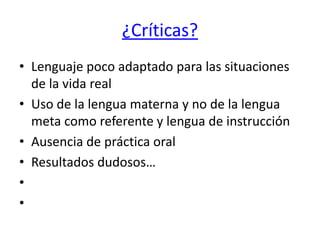 ¿Críticas?
• Lenguaje poco adaptado para las situaciones
de la vida real
• Uso de la lengua materna y no de la lengua
meta como referente y lengua de instrucción
• Ausencia de práctica oral
• Resultados dudosos…
•
•
 