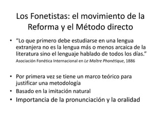 Los Fonetistas: el movimiento de la
Reforma y el Método directo
• “Lo que primero debe estudiarse en una lengua
extranjera no es la lengua más o menos arcaica de la
literatura sino el lenguaje hablado de todos los días.”
Asociación Fonética Internacional en Le Maître Phonétique, 1886
• Por primera vez se tiene un marco teórico para
justificar una metodología
• Basado en la imitación natural
• Importancia de la pronunciación y la oralidad
 