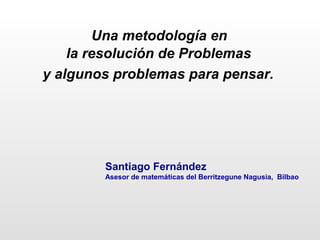 Una metodología en
la resolución de Problemas
y algunos problemas para pensar.
Santiago Fernández
Asesor de matemáticas del Berritzegune Nagusia, Bilbao
 