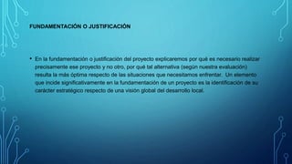 FUNDAMENTACIÓN O JUSTIFICACIÓN
• En la fundamentación o justificación del proyecto explicaremos por qué es necesario realizar
precisamente ese proyecto y no otro, por qué tal alternativa (según nuestra evaluación)
resulta la más óptima respecto de las situaciones que necesitamos enfrentar. Un elemento
que incide significativamente en la fundamentación de un proyecto es la identificación de su
carácter estratégico respecto de una visión global del desarrollo local.
 