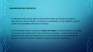 DESCRIPCIÓN DEL PROYECTO
• La descripción del proyecto sigue el ordenamiento lógico que orientan los objetivos
específicos que hemos definido. Se trata de una descripción, lo más detallada y sucinta
posible de las acciones ordenadas en el tiempo.
•
• Es recomendable dividir el proyecto en etapas de trabajo en donde incluiremos una etapa
inicial previa para la generación de las condiciones necesarias. La descripción es una
exposición de los pasos que seguiremos en la fase de ejecución o implementación del
proyecto, podríamos distinguir 3 etapas en la fase de ejecución del proyecto:
 