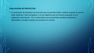 EVALUACIÓN DE PROYECTOS
• La evaluación de proyectos es la acción que nos permite medir o estimar el grado en que se
están logrando o bien se lograron o no los objetivos que nos hemos propuesto con la
realización del proyecto. Es un instrumento que nos permite visualizar problemas o
dificultades y corregir a tiempo los procesos en marcha.
 