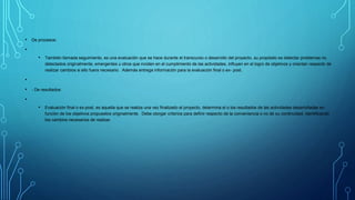 • De procesos:
•
• También llamada seguimiento, es una evaluación que se hace durante el transcurso o desarrollo del proyecto, su propósito es detectar problemas no
detectados originalmente, emergentes u otros que inciden en el cumplimiento de las actividades, influyen en el logro de objetivos y orientan respecto de
realizar cambios si ello fuera necesario. Además entrega información para la evaluación final o ex- post.
•
• - De resultados:
•
• Evaluación final o ex-post, es aquella que se realiza una vez finalizado el proyecto, determina el o los resultados de las actividades desarrolladas en
función de los objetivos propuestos originalmente. Debe otorgar criterios para definir respecto de la conveniencia o no de su continuidad, identificando
los cambios necesarios de realizar.
 