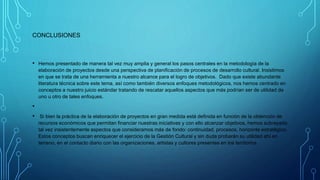 CONCLUSIONES
• Hemos presentado de manera tal vez muy amplia y general los pasos centrales en la metodología de la
elaboración de proyectos desde una perspectiva de planificación de procesos de desarrollo cultural. Insistimos
en que se trata de una herramienta a nuestro alcance para el logro de objetivos. Dado que existe abundante
literatura técnica sobre este tema, así como también diversos enfoques metodológicos, nos hemos centrado en
conceptos a nuestro juicio estándar tratando de rescatar aquellos aspectos que más podrían ser de utilidad de
uno u otro de tales enfoques.
•
• Si bien la práctica de la elaboración de proyectos en gran medida está definida en función de la obtención de
recursos económicos que permitan financiar nuestras iniciativas y con ello alcanzar objetivos, hemos subrayado
tal vez insistentemente aspectos que consideramos más de fondo: continuidad, procesos, horizonte estratégico.
Estos conceptos buscan enriquecer el ejercicio de la Gestión Cultural y sin duda probarán su utilidad ahí en
terreno, en el contacto diario con las organizaciones, artistas y cultores presentes en los territorios.
 