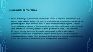 ELABORACIÓN DE PROYECTOS
• es una metodología que busca reducir al máximo posible el umbral de incertidumbre que
siempre existe tras una decisión. No es un fin en sí misma, es un instrumento que tal vez nos
permitirá lograr de mejor manera el éxito, es decir, concretar nuestros objetivos. Ninguna
metodología puede asegurar el éxito absoluto dado que es imposible lograr un conocimiento
cabal de todas las variables y todos los factores que entran en juego. Tras esta última
afirmación subyace una noción de realidad que reconoce en ella un alto grado de
complejidad, dinamismo e independencia respecto de lo que podría ser deseable y de
nuestras decisiones, esto es válido de manera significativamente especial en el ámbito de la
cultura y los procesos de desarrollo cultural. Sólo podemos aproximarnos.
 