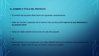 EL NOMBRE O TÍTULO DEL PROYECTO:
• El nombre del proyecto debe reunir las siguientes características:
•
• Debe ser conciso y expresar de la manera más precisa posible qué es lo que deseamos o
es preciso hacer
•
• Debe ser válido durante todo el ciclo de vida del proyecto
•
• 54
• Recomendamos el procedimiento que utiliza MIDEPLAN para la definición del nombre de los
proyectos. Según esta fórmula, el nombre consta de 3 partes6:
 
